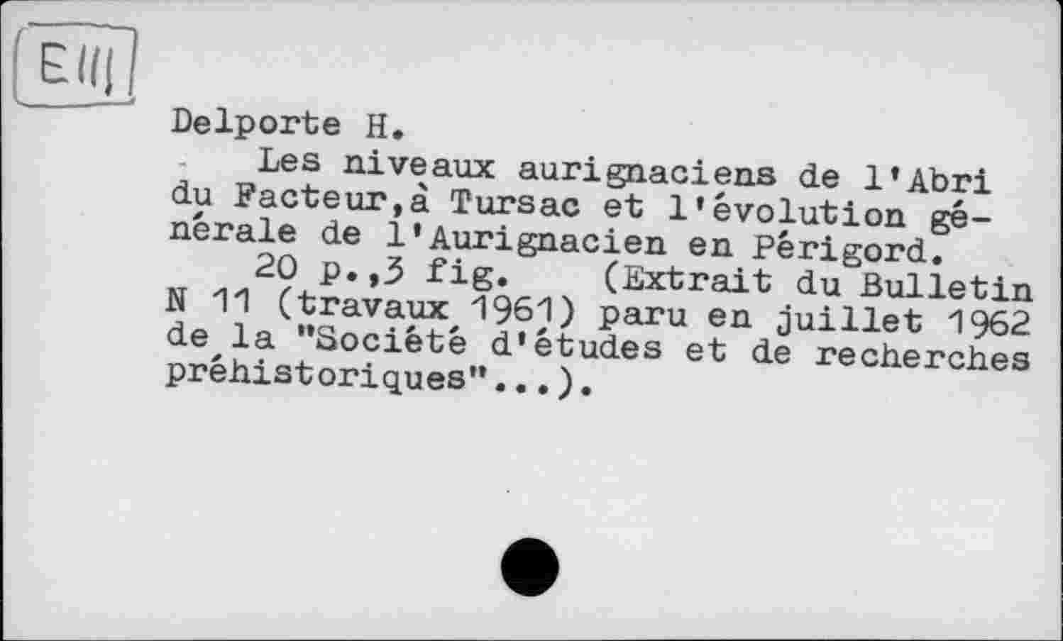 ﻿Delporte H.
Les niveaux aurignaciens de 1*Abri du Facteur,à Tursac et l’évolution générale de 1»Aurignacien en Périgord.
20 p.,3 fig. (Extrait du Bulletin N 11 (travaux, 1961) paru en juillet 1962 de la “Société d’études et de recherches préhistoriques”...).